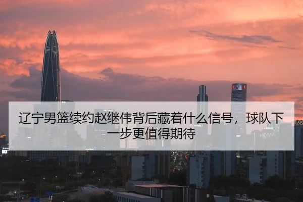 辽宁男篮续约赵继伟背后藏着什么信号，球队下一步更值得期待
