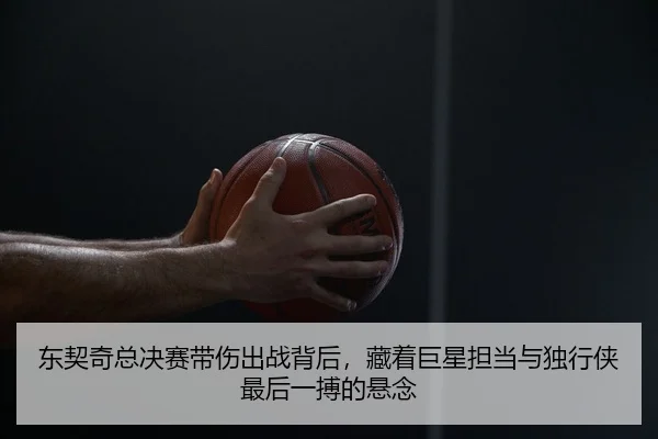 东契奇总决赛带伤出战背后，藏着巨星担当与独行侠最后一搏的悬念