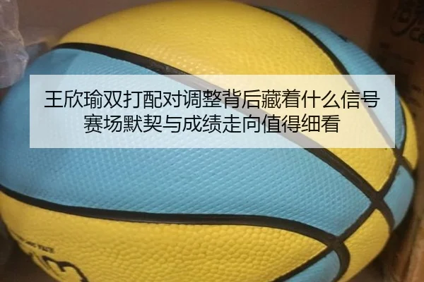 王欣瑜双打配对调整背后藏着什么信号 赛场默契与成绩走向值得细看